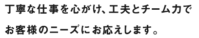 丁寧な仕事を心がけ、工夫とチーム力でお客様のニーズにお応えします。